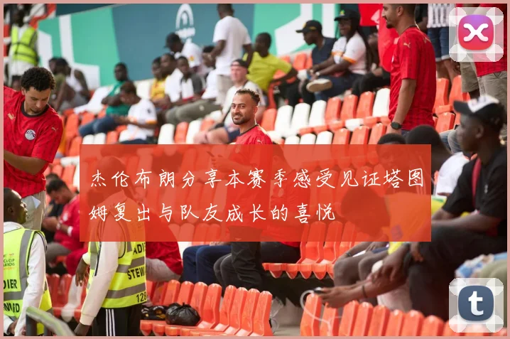 杰伦布朗分享本赛季感受见证塔图姆复出与队友成长的喜悦