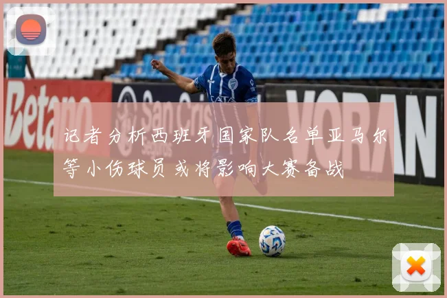 记者分析西班牙国家队名单亚马尔等小伤球员或将影响大赛备战