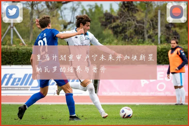 皇马计划重审卢宁未来并加快新星纳瓦罗的培养与晋升