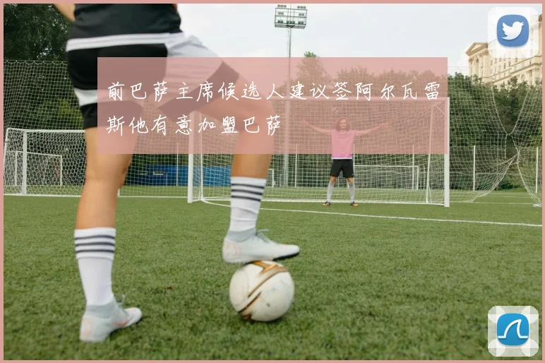 前巴萨主席候选人建议签阿尔瓦雷斯他有意加盟巴萨