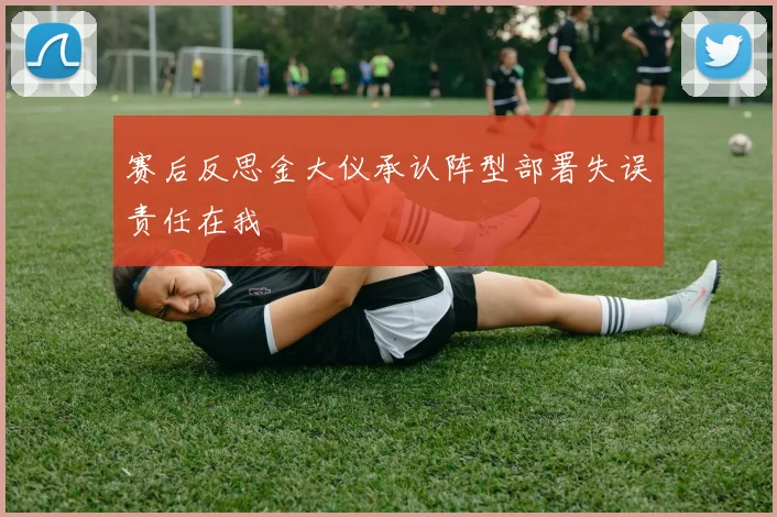 赛后反思金大仪承认阵型部署失误责任在我