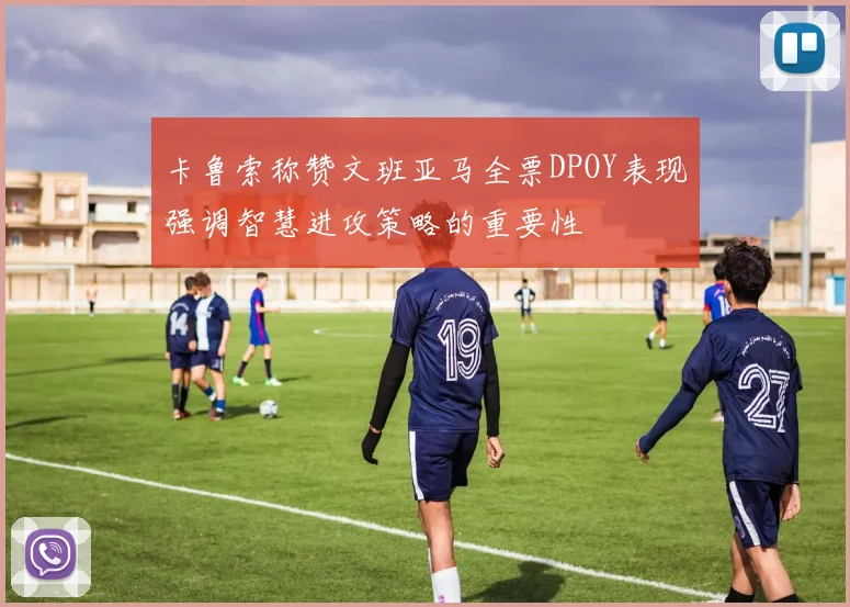 卡鲁索称赞文班亚马全票DPOY表现强调智慧进攻策略的重要性