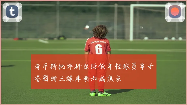 考辛斯批评科尔贬低年轻球员华子塔图姆三球库明加成焦点