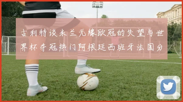 古利特谈米兰无缘欧冠的失望与世界杯夺冠热门阿根廷西班牙法国分析