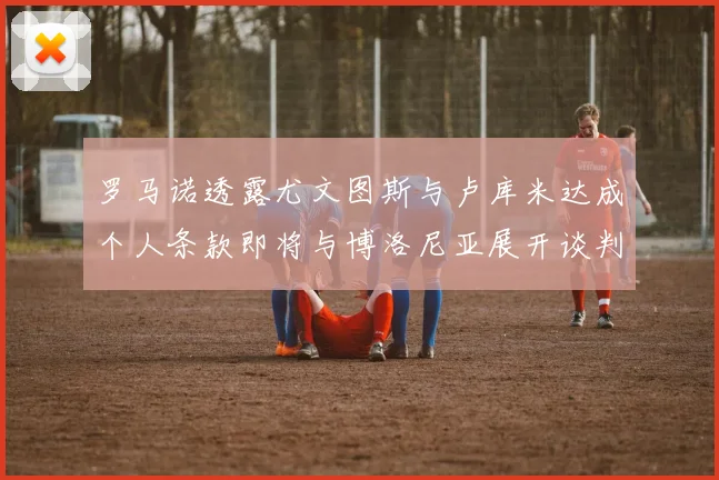罗马诺透露尤文图斯与卢库米达成个人条款即将与博洛尼亚展开谈判