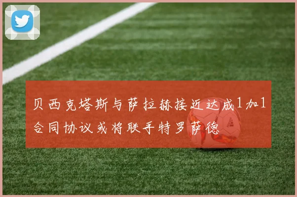 贝西克塔斯与萨拉赫接近达成1加1合同协议或将联手特罗萨德