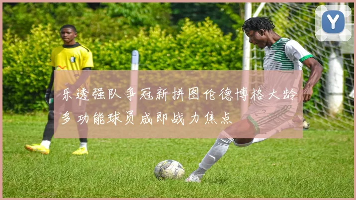 乐透强队争冠新拼图伦德博格大龄多功能球员成即战力焦点